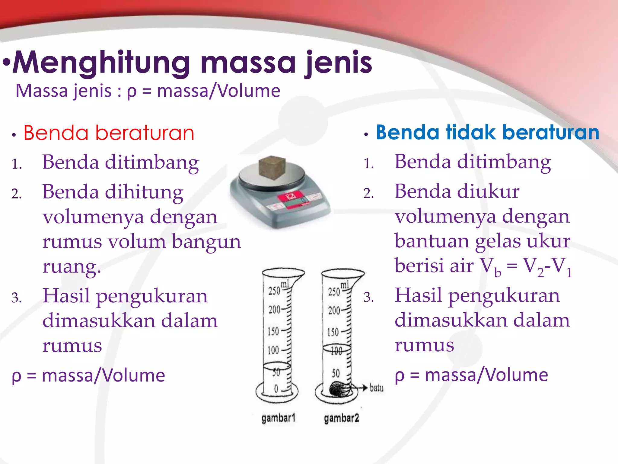 •Menghitung massa jenis
Massa jenis : ρ = massa/Volume

Benda beraturan
1. Benda ditimbang
2. Benda dihitung
volumenya dengan
rumus volum bangun
ruang.
3. Hasil pengukuran
dimasukkan dalam
rumus
ρ = massa/Volume
•

Benda tidak beraturan
1. Benda ditimbang
2. Benda diukur
volumenya dengan
bantuan gelas ukur
berisi air Vb = V2-V1
3. Hasil pengukuran
dimasukkan dalam
rumus
ρ = massa/Volume
•

 