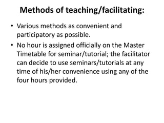 Methods of teaching/facilitating:
• Various methods as convenient and
participatory as possible.
• No hour is assigned officially on the Master
Timetable for seminar/tutorial; the facilitator
can decide to use seminars/tutorials at any
time of his/her convenience using any of the
four hours provided.

 