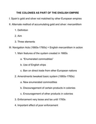 THE COLONIES AS PART OF THE ENGLISH EMPIRE
I. Spain’s gold and silver not matched by other European empires
II. Alternate method of accumulating gold and silver: mercantilism
1. Definition
2. Aim
3. Three elements
III. Navigation Acts (1660s-1760s) = English mercantilism in action
1. Main features of the system created in 1660s
a. “Enumerated commodities”
b. Use of English ships
c. Ban on direct trade from other European nations
2. Amendments tweaked basic system (1660s-1760s)
a. New enumerated commodities
b. Discouragement of certain products in colonies
c. Encouragement of other products in colonies
3. Enforcement very loose and lax until 1760s
4. Important effect of poor enforcement
 