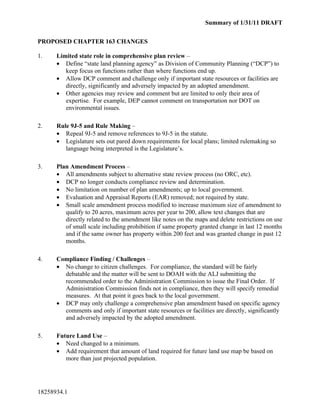 Summary of 1/31/11 DRAFT


PROPOSED CHAPTER 163 CHANGES

1.    Limited state role in comprehensive plan review –
      • Define “state land planning agency” as Division of Community Planning (“DCP”) to
         keep focus on functions rather than where functions end up.
      • Allow DCP comment and challenge only if important state resources or facilities are
         directly, significantly and adversely impacted by an adopted amendment.
      • Other agencies may review and comment but are limited to only their area of
         expertise. For example, DEP cannot comment on transportation nor DOT on
         environmental issues.

2.    Rule 9J-5 and Rule Making –
      • Repeal 9J-5 and remove references to 9J-5 in the statute.
      • Legislature sets out pared down requirements for local plans; limited rulemaking so
         language being interpreted is the Legislature’s.

3.    Plan Amendment Process –
      • All amendments subject to alternative state review process (no ORC, etc).
      • DCP no longer conducts compliance review and determination.
      • No limitation on number of plan amendments; up to local government.
      • Evaluation and Appraisal Reports (EAR) removed; not required by state.
      • Small scale amendment process modified to increase maximum size of amendment to
         qualify to 20 acres, maximum acres per year to 200, allow text changes that are
         directly related to the amendment like notes on the maps and delete restrictions on use
         of small scale including prohibition if same property granted change in last 12 months
         and if the same owner has property within 200 feet and was granted change in past 12
         months.

4.    Compliance Finding / Challenges –
      • No change to citizen challenges. For compliance, the standard will be fairly
        debatable and the matter will be sent to DOAH with the ALJ submitting the
        recommended order to the Administration Commission to issue the Final Order. If
        Administration Commission finds not in compliance, then they will specify remedial
        measures. At that point it goes back to the local government.
      • DCP may only challenge a comprehensive plan amendment based on specific agency
        comments and only if important state resources or facilities are directly, significantly
        and adversely impacted by the adopted amendment.

5.    Future Land Use –
      • Need changed to a minimum.
      • Add requirement that amount of land required for future land use map be based on
         more than just projected population.




18258934.1
 
