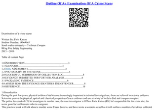 Outline Of An Examination Of A Crime Scene
Examination of a crime scene
Written By: Faris Kattan
Student Number: 14064065
South wales university – Treforest Campus
BEng Fire Safety Engineering
2015 – 2016
Table of content Page
1.0 INTRODUCTION.....................................................................3
1.1 SCENARIO......................................................................3
1.2 RISK ASSESSMENT...........................................................4
1.3 PHOTOGRAPH OF THE SCENE.............................................4
2.0 SUCCESSFUL SUBMISSION OF COLLECTION LOG...............................5
3.0 EVIDENCE SUBMITTED FOR FURTHER ANALYSIS............................6
3.1 PACKAGING EVIDENCE.....................................................6
4.0 ASSESS HOW THE EVIDENCE IDENTIFIES THE OFFENDER.................8
5.0 REFERENCE...................................................................................................10
1.0Introduction
During the past few years, physical evidence has become increasingly important in criminal investigations, these are referred to as trace evidence.
Scientists proven the physical, optical and chemical properties of trace evidence and use a variety of tools to find and compare samples.
The police have tasked CSI to investigate in murder case, the case investigator is Officer Faris Kattan (FK) he's responsible for the crime site, the
scene guard is Ian Brewster who is a sergeant.
This practical work will talk about a murder scene I have been to, and have wrote a scenario as well as it will outline a number of evidence collected
 