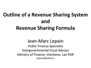 Outline of a Revenue Sharing System
                and
      Revenue Sharing Formula

            Jean-Marc Lepain
            Public Finance Specialist
       Intergovernmental Fiscal Advisor
     Ministry of Finance, Vientiane, Lao PDR
                  jlepain@yahoo.fr
 