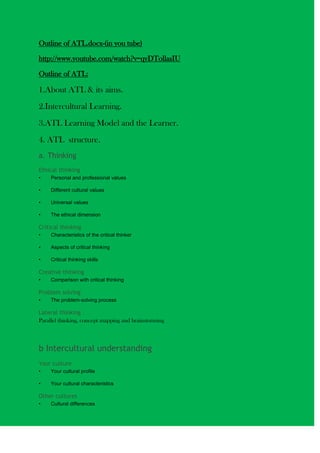 Outline of ATL.docx-(in you tube)<br />http://www.youtube.com/watch?v=qyDTollasIU<br />Outline of ATL:<br />1.About ATL & its aims.<br />2.Intercultural Learning.<br />3.ATL Learning Model and the Learner.<br />4. ATL  structure.<br />a. Thinking <br />Ethical thinking<br />Personal and professional values<br />Different cultural values<br />Universal values<br />The ethical dimension<br />Critical thinking<br />Characteristics of the critical thinker<br />Aspects of critical thinking<br />Critical thinking skills<br />Creative thinking<br />Comparison with critical thinking<br />Problem solving<br />The problem-solving process<br />Lateral thinking<br />Parallel thinking, concept mapping and brainstorming<br />b Intercultural understanding<br />Your culture<br />Your cultural profile<br />Your cultural characteristics<br />Other cultures<br />Cultural differences<br />Impacts on culture<br />Language and culture<br />Language and communication<br />Language use<br />Intercultural engagement<br />Cultural interaction<br />Cultural perspectives<br />Cultural intelligence <br />c. Communication<br />Interpersonal communication skills<br />Group dynamics<br />Listening attentively<br />Non-verbal cues<br />Empathy<br />Conflict resolution<br />Leading others<br />Formal writing skills<br />Research<br />Writing essays and reports<br />Presentation skills<br />Appropriate use of ICT<br />Speaking to an audience<br />IT Skills<br />When and how to use information technology<br />d. Personal development<br />Emotional intelligence<br />Emotional Quotient (EQ) compared to the Intelligence Quotient (IQ)<br />Domains of emotional intelligence<br />Self-awareness<br />Self-management<br />Social awareness<br />Relationships management<br />Process skills<br />Change management<br />Organizational skills<br />Time management<br />Commitment<br />Decision-making<br />Self-appraisal<br />5. IB Learner Profile sheet.<br />