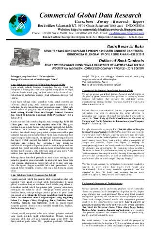 Commercial Global Data Research
                                                                      Consultant – Survey – Research – Report
                             Head office: Sukamanah RT. 04/06 Cisaat Sukabumi West Java – INDONESIA
                                           Website: http://commercialglobaldataresearch.blogspot.com/
                      Phone: +62 (0266) 9153670 Fax: +62 (0266) 241346 Email: cg.dataresearch@gmail.com
                             Branch office: Kompleks Deppen Blok X/3 Harjamukti Cimanggis – Kota Depok


                                                                                                     Garis Besar Isi Buku
                                    STUDI TENTANG KONDISI PASAR & PROSPEK INDUSTRI GARMENT DAN TEKSTIL
                                                   DI INDONESIA DILENGKAPI PROFIL PERUSAHAAN – EDISI 2011

                                                                                            Outline of Book Contents
                                    STUDY ON THE MARKET CONDITIONS & PROSPECTS OF GARMENT AND TEXTILE
                                         INDUSTRY IN INDONESIA, COMPLETED COMPANY PROFILE – 2011 EDITION

Pelanggan yang kami cintai! Salam sejahtera.                              menjadi 238 juta jiwa, sehingga Indonesia menjadi pasar yang
Semoga kita semua ada dalam lindungan Tuhan!                              sangat potensial untuk dikembangkan.
                                                                          Our customers love! Peace.
Latar Belakang Commercial Global Data Reserch (CDR)                       May we all exist in the protection of God!
Kami adalah sebuah lembaga Konsultan, Survey, Riset dan
Pelaporan di bidang data riset secara global, menyajikan berbagai         Commercial Background Data Global Reserch (CDR)
informasi bisnis aktual yang meliputi sektor Industri manufaktur,
                                                                          We are an agency consultant, Survey, Research and Reporting in
pertambangan, perbankan, asuransi, studi kelayakan, dan jasa riset
                                                                          the field of global research data, presents a variety of actual
lainnya.
                                                                          business information that includes the Industrial sector,
Kami hadir sebagai mitra konsultan Anda, untuk memberikan                 manufacturing, mining, banking, insurance, feasibility studies, and
informasi aktual yang Anda perlukan guna menentukan arah                  other research services.
kebijakan dalam mengembangkan perusahaan Anda. Salah satu
produk buku studi yang kami tawarkan kepada Anda adalah “Buku             We are here as your consultant partner, to provide the actual
Studi tentang Kondisi Pasar dan Prospek Industri Garment                  information you need to determine the policy direction in
dan Tekstil di Indonesia dilengkapi Profil Perusahaan” - Edisi            developing your company. One study book product that we offer to
Tahun 2011.                                                               you is the "Book Study of Market Conditions and Prospects of
Kami tawarkan Buku tersebut kepada Anda seharga Rp. 5.500.000             Garment and Textile Industries in Indonesia equipped Company
(Lima juta lima ratus ribu rupiah) atau US$ 750, guna                     Profile" - Edition of 2011.
membantu para pelaku bisnis pada Industri Garment dan Tekstil,
membantu para Investor, membantu pihak Perbankan atau                     We offer these books to you for Rp. 5,500,000 (Five million five
Kreditor, dan pihak lainnya yang terkait, dengan cara melihat peta        hundred thousand rupiah) or US$ 750 to assist the business in the
kekuatan diantara para pesaing/partner Anda, baik pesaing dari luar       Garment and Textile Industry, assisting Investors, help the banks
negeri maupun dalam negeri, mempelajari perkembangan Ekspor               or creditors, and other related parties, with how to view a map of
dan Impor produk garment dan tekstil di Indonesia, mengetahui             power among competitors / your partner, either a competitor of
hambatan dan peluang bagi perusahaan yang kondisinya                      foreign and domestic, Export and Import of studying the
berfluktuasi, mengetahui kapasitas produksi dari setiap perusahaan        development of garment and textile products in Indonesia, knowing
garment dan tekstil, mengetahui pangsa pasar, mengetahui susunan          the obstacles and opportunities for companies whose condition
direktur dan komisaris, serta informasi lainnya yang perlu Anda           fluctuates, to know the production capacity of each garment and
ketahui. (terlampir contoh Profil Perusahaan)!.                           textile companies, knowing the market, knowing the composition of
                                                                          directors and commissioners, as well as information others you
Seberapa besar kontribusi perusahaan Anda dalam meningkatkan              need to know. (The attached sample Company Profile)!.
kapasitas produksi guna memenuhi pesanan dari para buyer baik
lokal maupun internasional, mencermati setiap peluang yang ada,
                                                                          How big is your company's contribution in increasing production
dan diharapkan dengan memiliki buku ini, perusahaan Anda
                                                                          capacity to meet orders from buyers both locally and
menjadi lebih produktif, efisien, lebih maju dan bersaing secara
                                                                          internationally, look at every available opportunity, and are
sehat.
                                                                          expected to have this book, your company become more
Latar Belakang Industri Garment dan Tekstil                               productive, efficient, more forward and compete fairly.
Produk garment, tekstil dan produk tekstil merupakan salah satu
komoditi yang sangat potensial untuk dikembangkan di pasar
global, meskipun banyak hambatan dan kendala yang dihadapi.               Background Garment and Textile Industry
Kebutuhan produk tekstil dan pakaian jadi (garment) akan terus
meningkat dari tahun ke tahun. Mengingat potensi pasar yang               Product garment, textiles and textile products is one commodity
demikian besar, maka persaingan produk garment di pasar dunia             that is very potential to be developed in the global market, despite
pun sangat ketat. Eksportir terbesar produk garment ke pasar              many obstacles and constraints faced. The needs of textile products
dunia berturut-turut adalah negara-negara yang tergabung                  and apparel (garment) will continue to increase from year to year.
dalam Uni Eropa, China, Hongkong, Turki, Meksiko, India,                  Given such a large potential market, the competition garment
Amerika, Romania dan Indonesia. Untuk itu negara-negara                   products in the world market is very tight. Largest exporter of
eksportir garment dituntut untuk memiliki produktifitas, kualitas,        garment products to the world market in a row are the countries
dan daya saing yang tinggi.                                               that joined the European Union, China, Hong Kong, Turkey,
                                                                          Mexico, India, America, Romania and Indonesia. For countries
Industri tekstil merupakan salah satu industri prioritas nasional         that garment exporters are required to have the productivity,
yang masih prospek untuk dikembangkan. Dengan populasi                    quality, and high competitiveness.
mencapai lebih dari 235 juta penduduk pada tahun 2010, dan
diproyeksikan pada tahun 2011 populasi penduduk Indonesia                 The textile industry is one industry that is still the prospect of
                                                                          national priorities to be developed. With a population of more than
                                                                          235 million inhabitants in 2010, and projected population in 2011
 