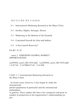 O U T L I N E O F C A S E S
3-1 International Marketing Research at the Mayo Clinic
3-2 Swifter, Higher, Stronger, Dearer
3-3 Marketing to the Bottom of the Pyramid
3-4 Continued Growth for Zara and Inditex
3-5 A Sea Launch Recovery?
PA RT S I X
cases 3 ASSESSING GLOBAL MARKET
OPPORTUNITIES
cat2994X_case3_001-019.indd 1cat2994X_case3_001-019.indd
1 8/27/10 2:14 PM8/27/10 2:14 PM
the Mayo Clinic
In recent years, however, it has begun to study the
international
patient population in particular and the international
marketplace
in general. These studies fall into a few categories and grow in
number in proportion to the organization’s understanding (or
per-
 