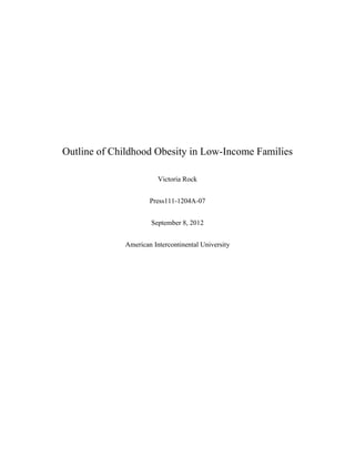 Outline of Childhood Obesity in Low-Income Families

                        Victoria Rock


                     Press111-1204A-07


                     September 8, 2012


             American Intercontinental University
 