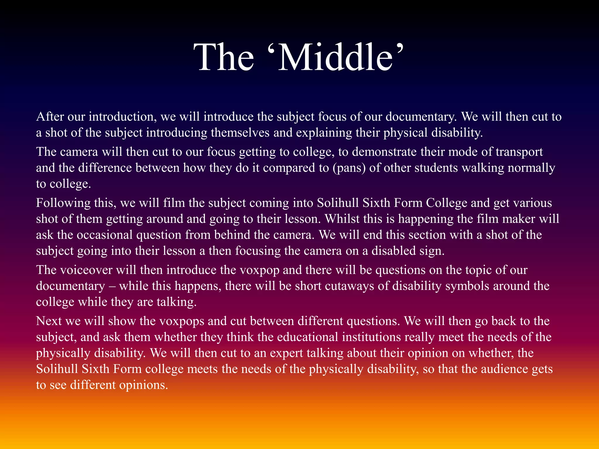 The ‘Middle’
After our introduction, we will introduce the subject focus of our documentary. We will then cut to
a shot of the subject introducing themselves and explaining their physical disability.
The camera will then cut to our focus getting to college, to demonstrate their mode of transport
and the difference between how they do it compared to (pans) of other students walking normally
to college.
Following this, we will film the subject coming into Solihull Sixth Form College and get various
shot of them getting around and going to their lesson. Whilst this is happening the film maker will
ask the occasional question from behind the camera. We will end this section with a shot of the
subject going into their lesson a then focusing the camera on a disabled sign.
The voiceover will then introduce the voxpop and there will be questions on the topic of our
documentary – while this happens, there will be short cutaways of disability symbols around the
college while they are talking.
Next we will show the voxpops and cut between different questions. We will then go back to the
subject, and ask them whether they think the educational institutions really meet the needs of the
physically disability. We will then cut to an expert talking about their opinion on whether, the
Solihull Sixth Form college meets the needs of the physically disability, so that the audience gets
to see different opinions.
 