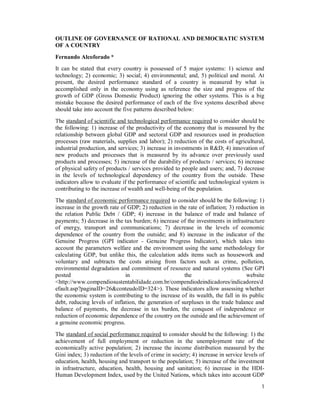 1
OUTLINE OF GOVERNANCE OF RATIONAL AND DEMOCRATIC SYSTEM
OF A COUNTRY
Fernando Alcoforado *
It can be stated that every country is possessed of 5 major systems: 1) science and
technology; 2) economic; 3) social; 4) environmental; and, 5) political and moral. At
present, the desired performance standard of a country is measured by what is
accomplished only in the economy using as reference the size and progress of the
growth of GDP (Gross Domestic Product) ignoring the other systems. This is a big
mistake because the desired performance of each of the five systems described above
should take into account the five patterns described below:
The standard of scientific and technological performance required to consider should be
the following: 1) increase of the productivity of the economy that is measured by the
relationship between global GDP and sectoral GDP and resources used in production
processes (raw materials, supplies and labor); 2) reduction of the costs of agricultural,
industrial production, and services; 3) increase in investments in R&D; 4) innovation of
new products and processes that is measured by its advance over previously used
products and processes; 5) increase of the durability of products / services; 6) increase
of physical safety of products / services provided to people and users; and, 7) decrease
in the levels of technological dependency of the country from the outside. These
indicators allow to evaluate if the performance of scientific and technological system is
contributing to the increase of wealth and well-being of the population.
The standard of economic performance required to consider should be the following: 1)
increase in the growth rate of GDP; 2) reduction in the rate of inflation; 3) reduction in
the relation Public Debt / GDP; 4) increase in the balance of trade and balance of
payments; 5) decrease in the tax burden; 6) increase of the investments in infrastructure
of energy, transport and communications; 7) decrease in the levels of economic
dependence of the country from the outside; and 8) increase in the indicator of the
Genuine Progress (GPI indicator - Genuine Progress Indicator), which takes into
account the parameters welfare and the environment using the same methodology for
calculating GDP, but unlike this, the calculation adds items such as housework and
voluntary and subtracts the costs arising from factors such as crime, pollution,
environmental degradation and commitment of resource and natural systems (See GPI
posted in the website
<http://www.compendiosustentabilidade.com.br/compendiodeindicadores/indicadores/d
efault.asp?paginaID=26&conteudoID=324>). These indicators allow assessing whether
the economic system is contributing to the increase of its wealth, the fall in its public
debt, reducing levels of inflation, the generation of surpluses in the trade balance and
balance of payments, the decrease in tax burden, the conquest of independence or
reduction of economic dependence of the country on the outside and the achievement of
a genuine economic progress.
The standard of social performance required to consider should be the following: 1) the
achievement of full employment or reduction in the unemployment rate of the
economically active population; 2) increase the income distribution measured by the
Gini index; 3) reduction of the levels of crime in society; 4) increase in service levels of
education, health, housing and transport to the population; 5) increase of the investment
in infrastructure, education, health, housing and sanitation; 6) increase in the HDI-
Human Development Index, used by the United Nations, which takes into account GDP
 