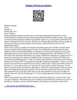 Outline Of Internet Dating
Matthew Zukoski
France
English 1A
October 4th, 2017
Essay 2 Outline
Internet dating has taken the world by storm. It has both disappointed and amazed us. It has
revolutionized our modern society by shortening the distance between people far apart, and creating
a connection between people in different households. Internet Dating has greatly contributed to the
easiness of dating for all who use them. With the rise of dating apps and online websites, people are
able to access more and more potential mates than they could ever meet at work or in the
neighborhood before.
Unless you're single, you might not be familiar with dating apps such as Tinder or Grindr, where
users can quickly swipe through prospective dates. Even though these apps are made for adults
eighteen or older for both casual hookups or scouting out someone more suitable for a long–term
relationship, they're mostly used by teens and other younger generations. Witt Mentions in "Love
Me Tinder" that "Katherine liked that he was younger." Katherine's attraction to a younger man on a
dating site provides just the smallest of insights into the average ages of Tinder and Grindr users.
According to the Huffington Post, "Tinder co–founder Justin Mateen disclosed this stat in February
during a conversation with The Guardian about the app's changing demographics. "Early on, over 90
percent of our user base was aged between 18 and 24," Mateen said. "Today, that number is about 51
percent. 13–17 year–olds are now over 7 percent, 25–32 year–olds are about 32 percent, 35–44 is
about 6.5 percent and the remainder are older than 4." With such a great majority of kids using these
apps, It has changed the dating game greatly. The fact that kids are typically more tech savy than
older generations, this gives them much easier access and availability to these types of apps and
websites. However, The fact that kids ages 13–17 are on dating apps and websites is raising many
concerns.
With so many people out on the internet, and more specifically dating cites, you never know who
you may be talking to. That person may be an average joe just looking for a connection as well, or a
possible sex offender or anyone with bad intentions. According to an anonymous author from
... Get more on HelpWriting.net ...
 