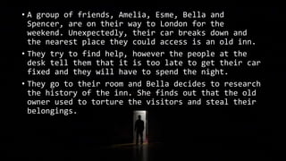 • A group of friends, Amelia, Esme, Bella and
Spencer, are on their way to London for the
weekend. Unexpectedly, their car breaks down and
the nearest place they could access is an old inn.
• They try to find help, however the people at the
desk tell them that it is too late to get their car
fixed and they will have to spend the night.
• They go to their room and Bella decides to research
the history of the inn. She finds out that the old
owner used to torture the visitors and steal their
belongings.
 