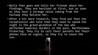 • Bella then goes and tells her friends about her
findings. They are hesitant at first, but as soon
as they hear a strange noise coming from the
hallway they believe her.
• After a bit more research, they find out that the
receptionist who told them they need to spend the
night is the grand-grandson of the man who
performed numerous murders in the past, Bartholomew
Pickering. They try to call their parents but their
phones have no signal, so they try to leave the
inn.
 