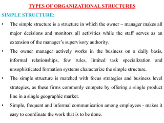 TYPES OF ORGANIZATIONAL STRUCTURES
SIMPLE STRUCTURE:
• The simple structure is a structure in which the owner – manager makes all
major decisions and monitors all activities while the staff serves as an
extension of the manager’s supervisory authority.
• The owner manager actively works in the business on a daily basis,
informal relationships, few rules, limited task specialization and
unsophisticated formation systems characterize the simple structure.
• The simple structure is matched with focus strategies and business level
strategies, as these firms commonly compete by offering a single product
line in a single geographic market.
• Simple, frequent and informal communication among employees - makes it
easy to coordinate the work that is to be done.
 
