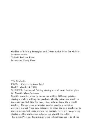 Outline of Pricing Strategies and Contribution Plan for Mobile
Manufacturers
Valerie Jackson Reed
Instructor, Perry Haan
TO: Michelle
FROM: Valerie Jackson Reed
DATE: March 14, 2018
SUBJECT: Outline of Pricing strategies and contribution plan
for Mobile Manufacturers
Mobile manufacturers business can utilize different pricing
strategies when selling the product. Mostly prices are made to
increase profitability for every item sold or from the overall
market. This pricing strategies can be used to protect an
existing market from new entrants, to enter the new market or to
maximize market share within the market. Here are two pricing
strategies that mobile manufacturing should consider:
Premium Pricing- Premium pricing is best because it is of the
 