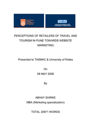 PERCEPTIONS OF RETAILERS OF TRAVEL AND
   TOURISM IN PUNE TOWARDS WEBSITE
                MARKETING




  Presented to TASMAC & University of Wales


                     On
                08 MAY 2006


                     By




              ABHAY SHIRKE
        MBA (Marketing specialization)


           TOTAL 20971 WORDS
 