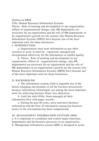 Outline on HRIS
Title: Human Resource Information Systems
Thesis: Role of training and development in any organization,
effects of organizational change, why HR departments are
necessary for an organization and the role of HR departments in
an organization's growth are the reasons why Human Resource
Information Systems (HRIS) have become one of the most
important tools for many businesses.
I. INTRODUCTION
a. Organizations must treat information as any other
resource or asset. It must be organized, managed and
disseminated effectively for the information to exhibit quality.
b. Thesis: Role of training and development in any
organization, effects of organizational change, why HR
departments are necessary for an organization and the role of
HR departments in an organization's growth are the reasons why
Human Resource Information Systems (HRIS) have become one
of the most important tools for many businesses.
II. BACKGROUND
a. The information systems field is arguably one of the
fastest changing and dynamic of all the business processions
because information technologies are among the most important
tools for achieving business firms’ key objectives.
b. Until the mid-1950s, firms managed all their
information flow with paper records.
c. During the past 60 years, more and more business
information and the flow of information among key business
actors in the environment has been computerized.
III. MANAGEMENT INFORMATION SYSTEMS (MIS)
a. It is important to coordinate and control major functions,
departments and the business processes in an organization.
b. Management information system (MIS) is designed to assist
 