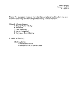 "                                                                       Steven Cavalleiro
"                                                                     February 10th, 2011
"                                                                           H. English 12
"




Thesis: Due to peopleʼs increased interest and consumption of pastries, there has been
much more coverage about creating and decorating pastries and cakes.


I. Growth of Pastry Industry.
       A. Origin of Pastry Industry.
       B. Milestones.
       C. Cake Decorating
       D. Life as Pastry Chef
       E. Techniques Behind Baking.


II. Hands on Teaching"
"
"      A.Culinary School.
              i. Professional career
              ii.New techniques to making cakes.
 