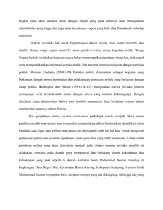 tingkat lokal akan semakin dekat dengan rakyat yang pada akhirnya akan menciptakan

akuntabilitas yang tinggi dan juga akan terciptanya respon yang baik dari Pemerintah terhadap

rakyatnya

       . Rakyat memiliki hak untuk berpartisipasi dalam politik, baik dalam memilih atau

dipilih. Setiap warga negara memiliki akses penuh terhadap setiap kegiatan politik. Warga

Negara berhak melakukan kegiatan secara bebas menyampaikan pendapat, berserikat, berkumpul

serta mempublikasikan informasi kepada publik. Hal tersebut tentunya berkaitan dengan perilaku

politik. Menurut Budiarjo (2008:369) Perilaku politik dirumuskan sebagai kegiatan yang

berkenaan dengan proses pembuatan dan pelaksanaan keputusan politik yang berkaitan dengan

sikap politik. Huntington dan Nelson (1994:116-127) mengatakan bahwa perilaku pemilih

mempunyai sifat berubah-ubah sesuai dengan selera yang melatar belakanginya. Dengan

demikian dapat diasumsikan bahwa para pemilih mempunyai latar belakang tertentu dalam

memberikan suaranya dalam Pemilu.

       Dari penjabaran diatas, apakah unsur-unsur psikologis masih menjadi faktor utama

perilaku pemilih masyarakat atau masyarakat menjatuhkan pilihan berdasarkan identifikasi calon

kandidat atau figur, atau pilihan masyarakat itu dipengaruhi oleh hal-hal lain. Untuk menjawab

pertanyaan-pertanyaan tersebut diperlukan suatu penelitian yang lebih mendalam. Untuk itulah

penulisan outline yang akan diteruskan menjadi judul skripsi tentang perilaku pemilih ini

dilakukan, terutama pada daerah yang mempunyai latar belakang sistem kekerabatan dan

kebudayaan yang kuat seperti di daerah Kertaton Gusti Muhammad Saunan tepatnya di

lingkungan, Desa Negeri Bru, Kecamatan Benua Kayong, Kabupaten Ketapang. Keraton Gusti

Muhammad Saunan merupakan basis kerajaan melayu yang ada diketapang. Sehingga ada yang
 