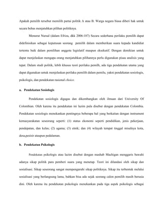 Apakah pemilih tersebut memilih partai politik A atau B. Warga negara biasa diberi hak untuk

secara bebas menjatuhkan pilihan politiknya.

       Menurut Nursal (dalam Efriza, dkk 2006:187) Secara sederhana perilaku pemilih dapat

didefinisikan sebagai keputusan seorang pemilih dalam memberikan suara kepada kandidiat

tertentu baik dalam pemilihan anggota legislatif maupun eksekutif. Dengan demikian untuk

dapat menjelaskan mengapa orang menjatuhkan pilihannya perlu digunakan pisau analisis yang

tepat. Dalam studi politik, lebih khusus teori perilaku pemilh, ada tiga pendekatan utama yang

dapat digunakan untuk menjelaskan perilaku pemilih dalam pemilu, yakni pendekatan sosiologis,

psikologis, dan pendekatan rasional choice.


a. Pendekatan Sosiologis

       Pendekatan sosiologis digagas dan dikembangkan oleh ilmuan dari University Of

Colombian. Oleh karena itu pendekatan ini lazim pula disebut dengan pendekatan Colombia.

Pendekatan sosiologis menekankan pentingnya beberapa hal yang berkaitan dengan instrument

kemasyarakatan seseorang seperti: (1) status ekonomi seperti pendidikan, jenis pekerjaan,

pendepatan, dan kelas; (2) agama; (3) etnik; dan (4) wilayah tempat tinggal misalnya kota,

desa,pesisir ataupun pedalaman.

b. Pendekatan Psikologis


       Pendekatan psikologis atau lazim disebut dengan mashab Machigan menggaris bawahi

adanya sikap politik para pemberi suara yang menetap. Teori ini dilandasi oleh sikap dan

sosialisasi. Sikap seseorang sangat mempengaruhi sikap politiknya. Sikap itu terbentuk melalui

sosialisasi yang berlangsung lama, bahkan bisa ada sejak seorang calon pemilih masih berusia

dini. Oleh karena itu pendekatan psikologis menekankan pada tiga aspek psikologis sebagai
 