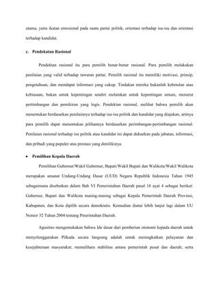 utama, yaitu ikatan emosional pada suatu partai politik, orientasi terhadap isu-isu dan orientasi

terhadap kandidat.


c. Pendekatan Rasional


       Pendektan rasional itu para pemilih benar-benar rasional. Para pemilih melakukan

penilaian yang valid terhadap tawaran partai. Pemilih rasional itu memiliki motivasi, prinsip,

pengetahuan, dan mendapat informasi yang cukup. Tindakan mereka bukanlah kebetulan atau

kebiasaan, bukan untuk kepentingan sendiri melainkan untuk kepentingan umum, menurut

pertimbangan dan pemikiran yang logis. Pendektan rasional, melihat bahwa pemilih akan

menentukan berdasarkan penilainnya terhadap isu-isu politik dan kandidat yang diajukan, artinya

para pemilih dapat menentukan pilihannya berdasarkan perimbangan-pertimbangan rasional.

Penilaian rasional terhadap isu politik atau kandidat ini dapat didsarkan pada jabatan, informasi,

dan pribadi yang populer atas prestasi yang dimilikinya.

   Pemilihan Kepala Daerah

       Pemilihan Gubernur/Wakil Gubernur, Bupati/Wakil Bupati dan Walikota/Wakil Walikota

merupakan amanat Undang-Undang Dasar (UUD) Negara Republik Indonesia Tahun 1945

sebagaimana disebutkan dalam Bab VI Pemerintahan Daerah pasal 18 ayat 4 sebagai berikut:

Gubernur, Bupati dan Walikota masing-masing sebagai Kepala Pemerintah Daerah Provinsi,

Kabupaten, dan Kota dipilih secara demokratis. Kemudian diatur lebih lanjut lagi dalam UU

Nomor 32 Tahun 2004 tentang Pmerintahan Daerah.

       Agustino mengemukakan bahwa Ide dasar dari pemberian otonomi kepada daerah untuk

menyelenggarakan Pilkada secara langsung adalah untuk meningkatkan pelayanan dan

kesejahteraan masyarakat; memelihara stabilitas antara pemerintah pusat dan daerah; serta
 