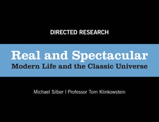 DIRECTED RESEARCH



Real and Spectacular
Modern Life and the Classic Universe


     Michael Silber | Professor Tom Klinkowstein
 