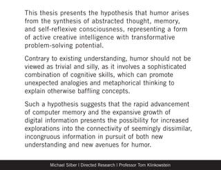 This thesis presents the hypothesis that humor arises
from the synthesis of abstracted thought, memory,
and self-reflexive consciousness, representing a form
of active creative intelligence with transformative
problem-solving potential.
Contrary to existing understanding, humor should not be
viewed as trivial and silly, as it involves a sophisticated
combination of cognitive skills, which can promote
unexpected analogies and metaphorical thinking to
explain otherwise baffling concepts.
Such a hypothesis suggests that the rapid advancement
of computer memory and the expansive growth of
digital information presents the possibility for increased
explorations into the connectivity of seemingly dissimilar,
incongruous information in pursuit of both new
understanding and new avenues for humor.

        Michael Silber | Directed Research | Professor Tom Klinkowstein
 