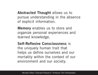 Abstracted Thought allows us to
pursue understanding in the absence
of explicit information.
Memory enables us to store and
organize personal experiences and
learned knowledge.
Self-Reflexive Consciousness is
the uniquely human trait that
helps us define ourselves and our
mortality within the context of our
environment and our society.

  Michael Silber | Directed Research | Professor Tom Klinkowstein
 