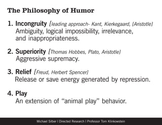 The Philosophy of Humor
1. Incongruity [leading approach- Kant, Kierkegaard, [Aristotle]
	 Ambiguity, logical impossibility, irrelevance,
	 and inappropriateness.
2. Superiority [Thomas Hobbes, Plato, Aristotle]
	 Aggressive supremacy.
3. Relief [Freud, Herbert Spencer]
	 Release or save energy generated by repression.

4. Play
	 An extension of “animal play” behavior.

            Michael Silber | Directed Research | Professor Tom Klinkowstein
 