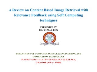 A Review on Content Based Image Retrieval with
Relevance Feedback using Soft Computing
techniques
PRESENTED BY
RAJ KUMAR JAIN
DEPARTMENT OF COMPUTER SCIENCE & ENGINEERING AND
INFORMATION TECHNOLOGY
MADHAV INSTITUTE OF TECHNOLOGY & SCIENCE,
GWALIOR (M.P.) – 474005
 