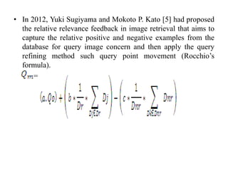 • In 2012, Yuki Sugiyama and Mokoto P. Kato [5] had proposed
the relative relevance feedback in image retrieval that aims to
capture the relative positive and negative examples from the
database for query image concern and then apply the query
refining method such query point movement (Rocchio’s
formula).
=
 