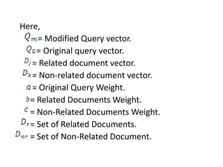 Here,
= Modified Query vector.
= Original query vector.
= Related document vector.
= Non-related document vector.
= Original Query Weight.
= Related Documents Weight.
= Non-Related Documents Weight.
= Set of Related Documents.
= Set of Non-Related Document.
 