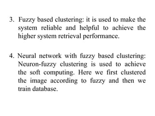 3. Fuzzy based clustering: it is used to make the
system reliable and helpful to achieve the
higher system retrieval performance.
4. Neural network with fuzzy based clustering:
Neuron-fuzzy clustering is used to achieve
the soft computing. Here we first clustered
the image according to fuzzy and then we
train database.
 