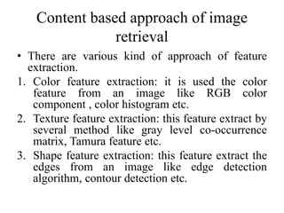 Content based approach of image
retrieval
• There are various kind of approach of feature
extraction.
1. Color feature extraction: it is used the color
feature from an image like RGB color
component , color histogram etc.
2. Texture feature extraction: this feature extract by
several method like gray level co-occurrence
matrix, Tamura feature etc.
3. Shape feature extraction: this feature extract the
edges from an image like edge detection
algorithm, contour detection etc.
 
