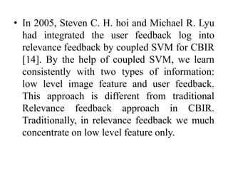 • In 2005, Steven C. H. hoi and Michael R. Lyu
had integrated the user feedback log into
relevance feedback by coupled SVM for CBIR
[14]. By the help of coupled SVM, we learn
consistently with two types of information:
low level image feature and user feedback.
This approach is different from traditional
Relevance feedback approach in CBIR.
Traditionally, in relevance feedback we much
concentrate on low level feature only.
 