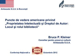 Ambasada S.U.A. la Bucureşti




    Puncte de vedere americane privind
    „Proprietatea Intelectuală şi Dreptul de Autor:
    Locul şi rolul bibliotecii”


                                            Bruce P. Kleiner
                                  Consilier pentru presă şi cultură
                                                 Ambasada S.U.A.



         Conferința Naţională a       Octombrie 2012
 