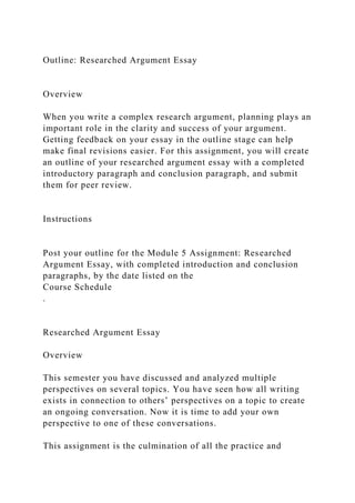 Outline: Researched Argument Essay
Overview
When you write a complex research argument, planning plays an
important role in the clarity and success of your argument.
Getting feedback on your essay in the outline stage can help
make final revisions easier. For this assignment, you will create
an outline of your researched argument essay with a completed
introductory paragraph and conclusion paragraph, and submit
them for peer review.
Instructions
Post your outline for the Module 5 Assignment: Researched
Argument Essay, with completed introduction and conclusion
paragraphs, by the date listed on the
Course Schedule
.
Researched Argument Essay
Overview
This semester you have discussed and analyzed multiple
perspectives on several topics. You have seen how all writing
exists in connection to others’ perspectives on a topic to create
an ongoing conversation. Now it is time to add your own
perspective to one of these conversations.
This assignment is the culmination of all the practice and
 