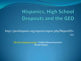 Hispanics, High School Dropouts and the GED http://pewhispanic.org/reports/report.php?ReportID=122 The Pew Hispanic Center  Outline Research project By Ian Turpen 