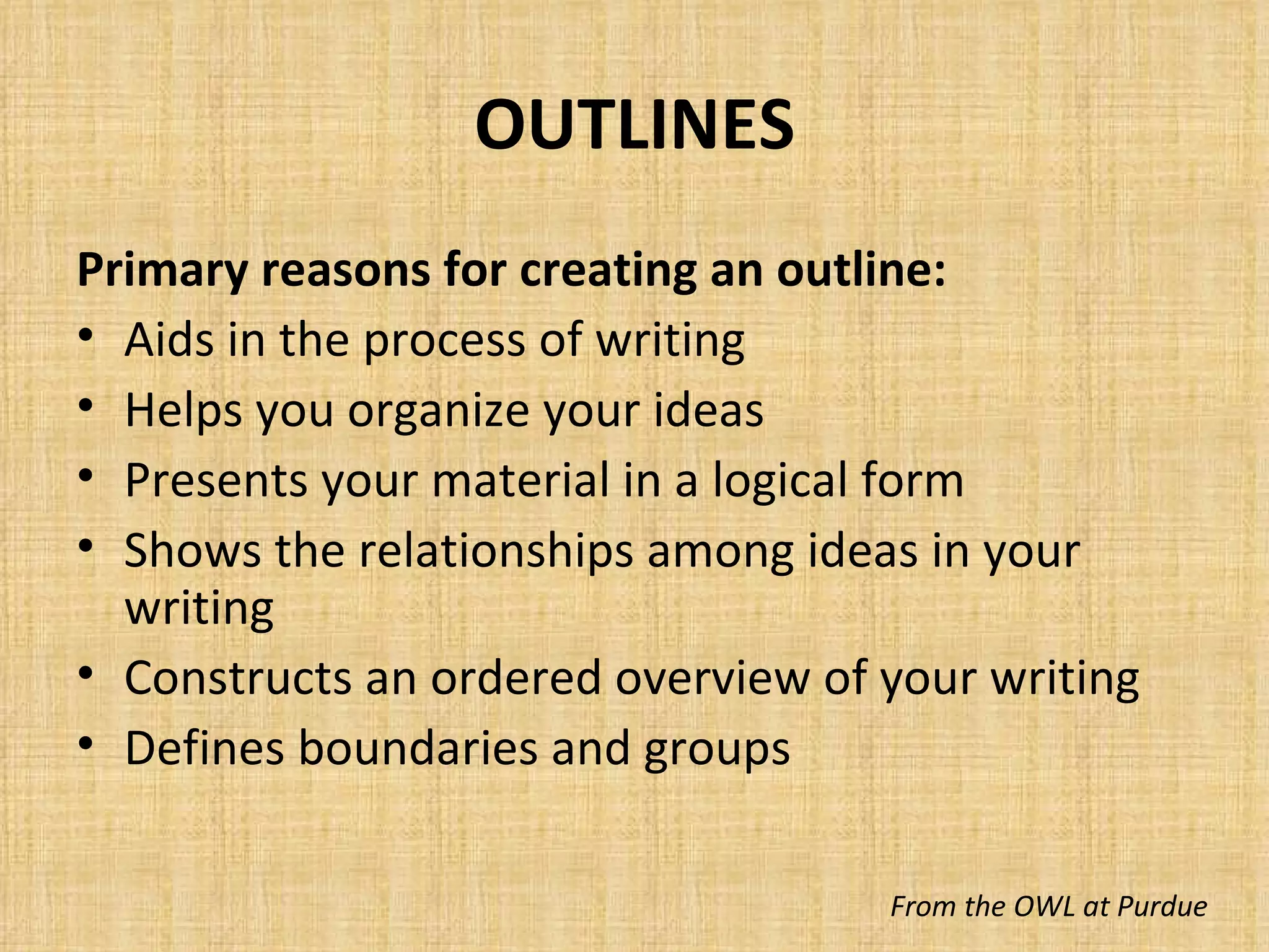 OUTLINES Primary reasons for creating an outline: Aids in the process of writing Helps you organize your ideas Presents your material in a logical form Shows the relationships among ideas in your writing Constructs an ordered overview of your writing Defines boundaries and groups From the OWL at Purdue 