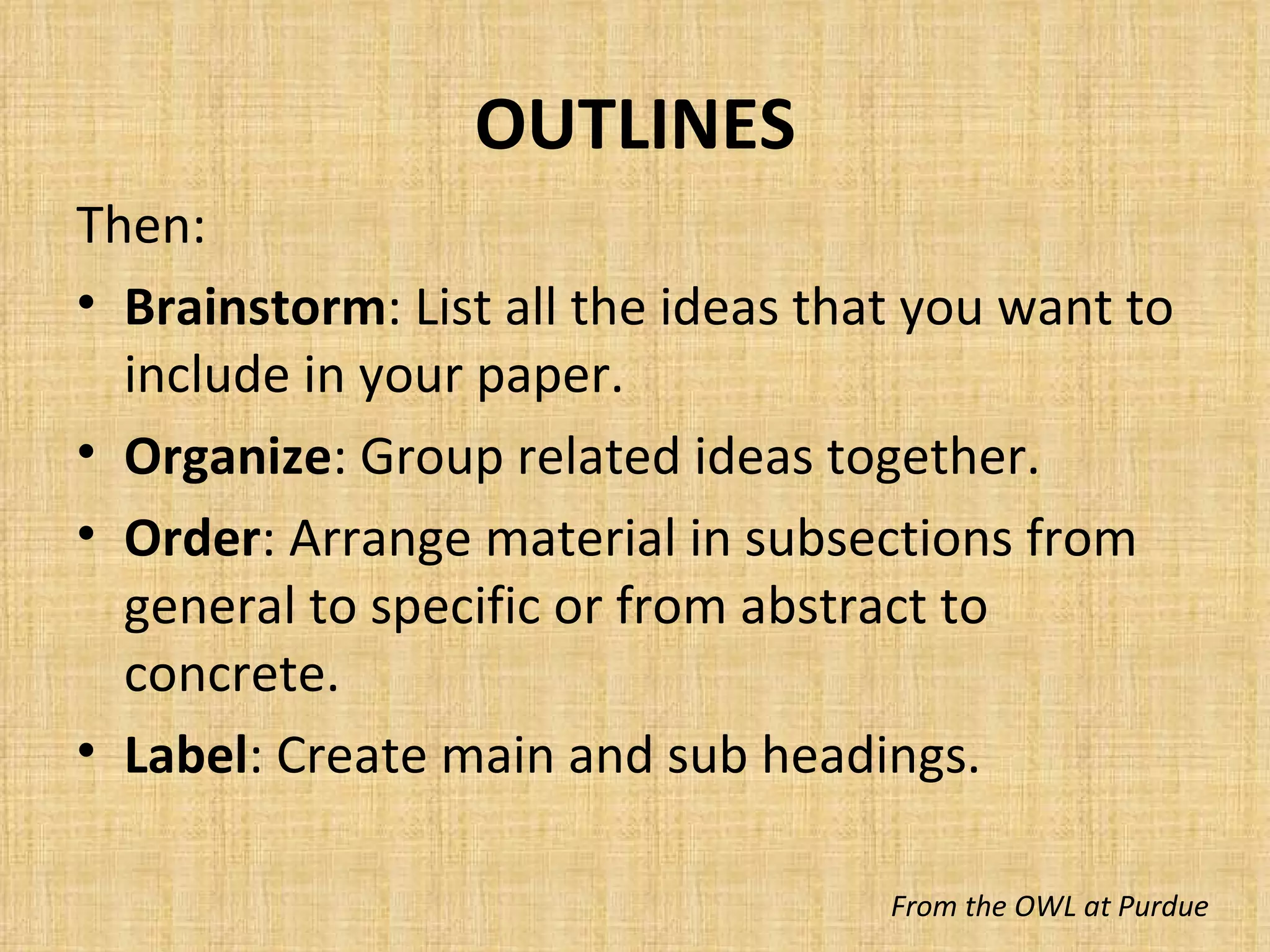 OUTLINES Then: Brainstorm : List all the ideas that you want to include in your paper. Organize : Group related ideas together. Order : Arrange material in subsections from general to specific or from abstract to concrete. Label : Create main and sub headings. From the OWL at Purdue 