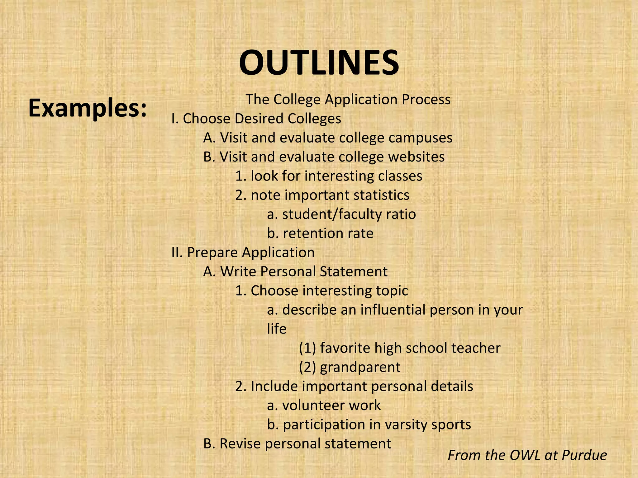 OUTLINES Examples: From the OWL at Purdue The College Application Process I. Choose Desired Colleges A. Visit and evaluate college campuses B. Visit and evaluate college websites 1. look for interesting classes 2. note important statistics a. student/faculty ratio b. retention rate II. Prepare Application A. Write Personal Statement 1. Choose interesting topic a. describe an influential person in your life (1) favorite high school teacher (2) grandparent 2. Include important personal details a. volunteer work b. participation in varsity sports B. Revise personal statement 