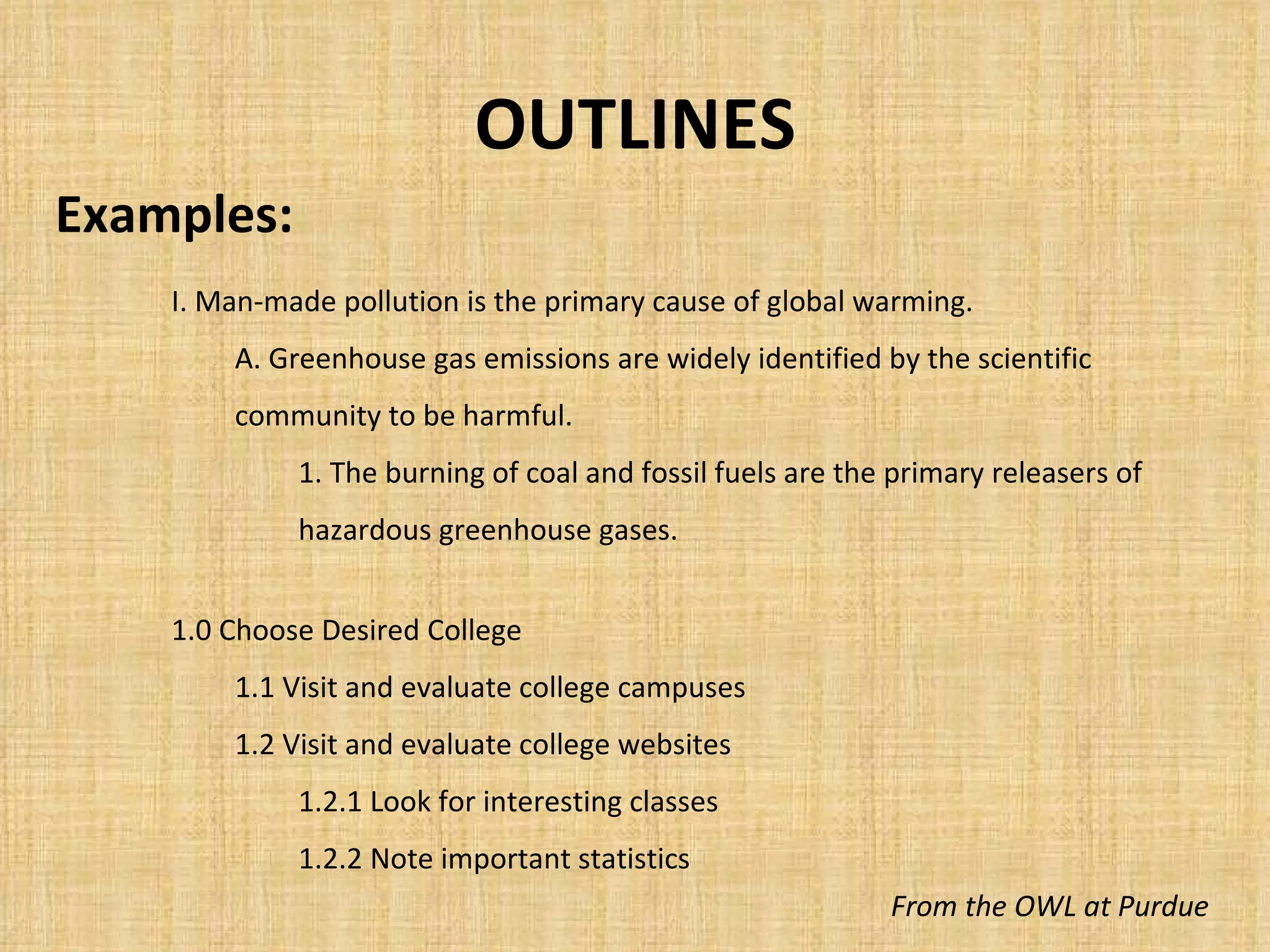 OUTLINES Examples: From the OWL at Purdue I. Man-made pollution is the primary cause of global warming. A. Greenhouse gas emissions are widely identified by the scientific community to be harmful. 1. The burning of coal and fossil fuels are the primary releasers of hazardous greenhouse gases. 1.0 Choose Desired College 1.1 Visit and evaluate college campuses 1.2 Visit and evaluate college websites 1.2.1 Look for interesting classes 1.2.2 Note important statistics 