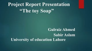 Project Report Presentation
“The toy Soap”
Gulraiz Ahmed
Sabir Aslam
University of education Lahore
 