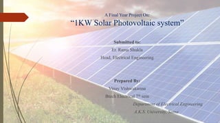 A Final Year Project On:
“1KW Solar Photovoltaic system”
Submitted to:
Er. Rama Shukla
Head, Electrical Engineering
Prepared By:
Vinay Vishwakarma
Btech Electrical 7th sem
Department of Electrical Engineering
A.K.S. University, Satna
 