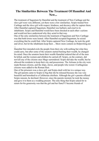 The Similarities Between The Treatment Of Hannibal And
New...
The treatment of Saguntum by Hannibal and the treatment of New Carthage and the
slave girl were very different, yet there were a few similarities. Scipio treated New
Carthage and the slave girl with respect, kindness, and decency after he capture them.
After Hannibal captured Saguntum, Hannibal was barbaric and cruel to its
inhabitants. Scipio and Hannibal would have been shocked at each other s actions
and would not have understood why they acted in that way.
One of the only similarities between the treatment of Saguntum and New Carthage
was that both towns were looted. After Hannibal occupied Saguntum, he seized
everything that he could find. After Scipio captured New Carthage, he took the gold
and silver, but let the inhabitants keep their ... Show more content on Helpwriting.net
...
Hannibal first intended exile the people from their city with nothing but what they
could carry, but after some of the senators started burning their wealth, he changed
his mind. Once the senators burnt their wealth Hannibal ordered that all of the men
be killed, and the women and children be carried off. Scipio, on the contrary, did
not kill any of the citizens once Mago surrendered. Scipio did take the wealth, but he
allowed the residents to keep their city and possessions. The Artisans in the city were
made Roman citizens, and the ships, slaves, and people who weren t Carthaginian
citizens were added to the Roman fleet.
One of the prisoners was a slave girl, and Scipio dealt with her in a unique way.
The girl parents came to Scipio to beg that she be released because she was very
beautiful and betrothed to a Celtiberian chieftain. Although the girl s parents offered
Scipio ransom, he declined. However, since the parents insisted, he took the money
and gave it to them as a wedding present. The only thing that Scipio asked for in
return for his generosity was that the girl and her fiancГ© become friends of
 