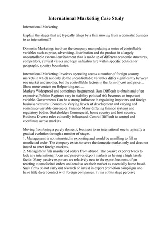 International Marketing Case Study
International Marketing
Explain the stages that are typically taken by a firm moving from a domestic business
to an international?
Domestic Marketing: involves the company manipulating a series of controllable
variables such as price, advertising, distribution and the product in a largely
uncontrollable external environment that is made up of different economic structures,
competitors, cultural values and legal infrastructure within specific political or
geographic country boundaries:
International Marketing: Involves operating across a number of foreign country
markets in which not only do the uncontrollable variables differ significantly between
one market and another, but the controllable factors in the form of cost and price ...
Show more content on Helpwriting.net ...
Markets Widespread and sometimes fragmented. Data Difficult to obtain and often
expensive. Politics Regimes vary in stability political risk becomes an important
variable. Governments Can be a strong influence in regulating importers and foreign
business ventures. Economies Varying levels of development and varying and
sometimes unstable currencies. Finance Many differing finance systems and
regulatory bodies. Stakeholders Commercial, home country and host country.
Business Diverse rules culturally influenced. Control Difficult to control and
coordinate across markets.
Moving from being a purely domestic business to an international one is typically a
gradual evolution through a number of stages.
1. Management is not interested in exporting and would be unwilling to fill an
unsolicited order. The company exists to serve the domestic market only and does not
intend to enter foreign markets.
2. Management fills unsolicited orders from abroad. The passive exporter tends to
lack any international focus and perceives export markets as having a high hassle
factor. Many passive exporters are relatively new to the export business, often
reacting to unsolicited orders and tend to see their market as essentially home based.
Such firms do not carry out research or invest in export promotion campaigns and
have little direct contact with foreign companies. Firms at this stage perceive
 