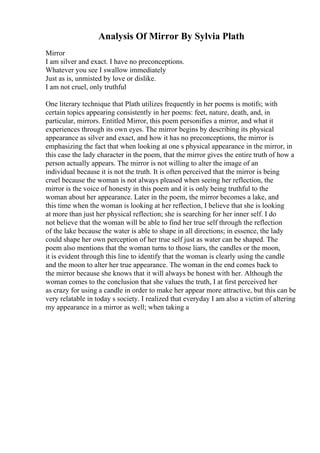 Analysis Of Mirror By Sylvia Plath
Mirror
I am silver and exact. I have no preconceptions.
Whatever you see I swallow immediately
Just as is, unmisted by love or dislike.
I am not cruel, only truthful
One literary technique that Plath utilizes frequently in her poems is motifs; with
certain topics appearing consistently in her poems: feet, nature, death, and, in
particular, mirrors. Entitled Mirror, this poem personifies a mirror, and what it
experiences through its own eyes. The mirror begins by describing its physical
appearance as silver and exact, and how it has no preconceptions, the mirror is
emphasizing the fact that when looking at one s physical appearance in the mirror, in
this case the lady character in the poem, that the mirror gives the entire truth of how a
person actually appears. The mirror is not willing to alter the image of an
individual because it is not the truth. It is often perceived that the mirror is being
cruel because the woman is not always pleased when seeing her reflection, the
mirror is the voice of honesty in this poem and it is only being truthful to the
woman about her appearance. Later in the poem, the mirror becomes a lake, and
this time when the woman is looking at her reflection, I believe that she is looking
at more than just her physical reflection; she is searching for her inner self. I do
not believe that the woman will be able to find her true self through the reflection
of the lake because the water is able to shape in all directions; in essence, the lady
could shape her own perception of her true self just as water can be shaped. The
poem also mentions that the woman turns to those liars, the candles or the moon,
it is evident through this line to identify that the woman is clearly using the candle
and the moon to alter her true appearance. The woman in the end comes back to
the mirror because she knows that it will always be honest with her. Although the
woman comes to the conclusion that she values the truth, I at first perceived her
as crazy for using a candle in order to make her appear more attractive, but this can be
very relatable in today s society. I realized that everyday I am also a victim of altering
my appearance in a mirror as well; when taking a
 