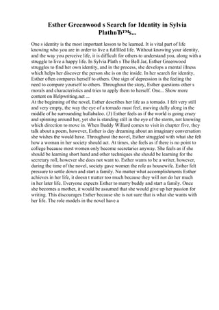 Esther Greenwood s Search for Identity in Sylvia
PlathвЂ™s...
One s identity is the most important lesson to be learned. It is vital part of life
knowing who you are in order to live a fulfilled life. Without knowing your identity,
and the way you perceive life, it is difficult for others to understand you, along with a
struggle to live a happy life. In Sylvia Plath s The Bell Jar, Esther Greenwood
struggles to find her own identity, and in the process, she develops a mental illness
which helps her discover the person she is on the inside. In her search for identity,
Esther often compares herself to others. One sign of depression is the feeling the
need to compare yourself to others. Throughout the story, Esther questions other s
morals and characteristics and tries to apply them to herself. One... Show more
content on Helpwriting.net ...
At the beginning of the novel, Esther describes her life as a tornado. I felt very still
and very empty, the way the eye of a tornado must feel, moving dully along in the
middle of he surrounding hullabaloo. (3) Esther feels as if the world is going crazy
and spinning around her, yet she is standing still in the eye of the storm, not knowing
which direction to move in. When Buddy Willard comes to visit in chapter five, they
talk about a poem, however, Esther is day dreaming about an imaginary conversation
she wishes the would have. Throughout the novel, Esther struggled with what she felt
how a woman in her society should act. At times, she feels as if there is no point to
college because most women only become secretaries anyway. She feels as if she
should be learning short hand and other techniques she should be learning for the
secretary roll, however she does not want to. Esther wants to be a writer, however,
during the time of the novel, society gave women the role as housewife. Esther felt
pressure to settle down and start a family. No matter what accomplishments Esther
achieves in her life, it doesn t matter too much because they will not do her much
in her later life. Everyone expects Esther to marry buddy and start a family. Once
she becomes a mother, it would be assumed that she would give up her passion for
writing. This discourages Esther because she is not sure that is what she wants with
her life. The role models in the novel have a
 