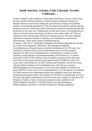 South America, Arizona, Utah, Colorado, Nevada,
California...
se that is endemic to the southwest United States (California, Arizona, Utah, Texas,
Nevada, and New Mexico), Mexico, Central America, and South America [1].
Disease infection results from inhaling the spores from soil fungus Coccidioides
immitis or Coccidioides posadasii [1]. The two fungi are located in separate regional
locations, however, studies have shown that they are relatively identical and manifest
the disease in the same way. Calling home in arid, desert areas, Coccidioidomycosis
spores are found in lower elevations, 4 inches or more under sandy soil. They are
endemic in areas with less than 20 inches of rain per year [1]. The most common
opportunity to become infected is when the soil is disrupted by construction,
entertainment... Show more content on Helpwriting.net ...
In January 1994, the 6.7 Northridge Earthquake in California disturbed the soil and
as a result of the magnitude, aftershocks, and subsequent landslides,
Coccidioidomycosis fungi became aerosolized and dispersed [5]. 203 cases were
identified in Ventura County, but Coccidioidomycosis was not the original
diagnosis [5]. Data on Coccidioidomycosis is limited due to varieties in state
reporting, testing practices, and misunderstanding of the disease [1]. A general
conclusion is that 10 50% of those living in endemic areas have been exposed to
some form of the disease and each year, approximately 150,000 new cases will
occur in the United States [1]. In 2010, Arizona and California were the two states
with the highest incidence of Coccidioidomycosis, with 186 new cases per
100,000 population in Arizona and 11.5 new cases per 100,000 in California [1].
From 2000 2011, there were 25,217 hospitalizations for 15,747 patients in California
[3]. Many patients were readmitted because they relapsed at least once after their
medication prescription ended. This totaled over $2 billion in hospital bills [3]. Over
the years, the highest communities at risk have been men, people over the age of 65,
Hispanics, Filipinos, Native Americans, pregnant women, and those with
Melissa Matlock 3/26/2016 11:45 PM Comment [2]: Howthishappens
Melissa Matlock 3/26/2016 11:44 PM Comment [3]: Whythisisaproblem
 