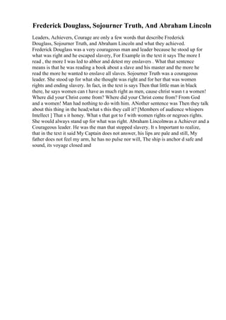 Frederick Douglass, Sojourner Truth, And Abraham Lincoln
Leaders, Achievers, Courage are only a few words that describe Frederick
Douglass, Sojourner Truth, and Abraham Lincoln and what they achieved.
Frederick Douglass was a very courageous man and leader because he stood up for
what was right and he escaped slavery, For Example in the text it says The more I
read , the more I was led to abhor and detest my enslavers . What that sentence
means is that he was reading a book about a slave and his master and the more he
read the more he wanted to enslave all slaves. Sojourner Truth was a courageous
leader. She stood up for what she thought was right and for her that was women
rights and ending slavery. In fact, in the text is says Then that little man in black
there, he says women can t have as much right as men, cause christ wasn t a women!
Where did your Christ come from? Where did your Christ come from? From God
and a women! Man had nothing to do with him. ANother sentence was Then they talk
about this thing in the head;what s this they call it? [Members of audience whispers
Intellect ] That s it honey. What s that got to f with women rights or negroes rights.
She would always stand up for what was right. Abraham Lincolnwas a Achiever and a
Courageous leader. He was the man that stopped slavery. It s Important to realize,
that in the text it said My Captain does not answer, his lips are pale and still, My
father does not feel my arm, he has no pulse nor will, The ship is anchor d safe and
sound, its voyage closed and
 