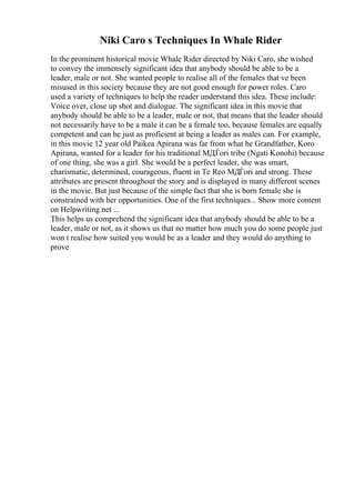 Niki Caro s Techniques In Whale Rider
In the prominent historical movie Whale Rider directed by Niki Caro, she wished
to convey the immensely significant idea that anybody should be able to be a
leader, male or not. She wanted people to realise all of the females that ve been
misused in this society because they are not good enough for power roles. Caro
used a variety of techniques to help the reader understand this idea. These include:
Voice over, close up shot and dialogue. The significant idea in this movie that
anybody should be able to be a leader, male or not, that means that the leader should
not necessarily have to be a male it can be a female too, because females are equally
competent and can be just as proficient at being a leader as males can. For example,
in this movie 12 year old Paikea Apirana was far from what he Grandfather, Koro
Apirana, wanted for a leader for his traditional MДЃori tribe (Ngati Konohi) because
of one thing, she was a girl. She would be a perfect leader, she was smart,
charismatic, determined, courageous, fluent in Te Reo MДЃori and strong. These
attributes are present throughout the story and is displayed in many different scenes
in the movie. But just because of the simple fact that she is born female she is
constrained with her opportunities. One of the first techniques... Show more content
on Helpwriting.net ...
This helps us comprehend the significant idea that anybody should be able to be a
leader, male or not, as it shows us that no matter how much you do some people just
won t realise how suited you would be as a leader and they would do anything to
prove
 