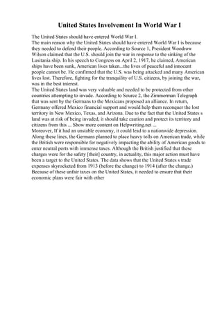 United States Involvement In World War I
The United States should have entered World War I.
The main reason why the United States should have entered World War I is because
they needed to defend their people. According to Source 1, President Woodrow
Wilson claimed that the U.S. should join the war in response to the sinking of the
Lusitania ship. In his speech to Congress on April 2, 1917, he claimed, American
ships have been sunk, American lives taken...the lives of peaceful and innocent
people cannot be. He confirmed that the U.S. was being attacked and many American
lives lost. Therefore, fighting for the tranquility of U.S. citizens, by joining the war,
was in the best interest.
The United States land was very valuable and needed to be protected from other
countries attempting to invade. According to Source 2, the Zimmerman Telegraph
that was sent by the Germans to the Mexicans proposed an alliance. In return,
Germany offered Mexico financial support and would help them reconquer the lost
territory in New Mexico, Texas, and Arizona. Due to the fact that the United States s
land was at risk of being invaded, it should take caution and protect its territory and
citizens from this ... Show more content on Helpwriting.net ...
Moreover, If it had an unstable economy, it could lead to a nationwide depression.
Along these lines, the Germans planned to place heavy tolls on American trade, while
the British were responsible for negatively impacting the ability of American goods to
enter neutral ports with immense taxes. Although the British justified that these
charges were for the safety [their] country, in actuality, this major action must have
been a target to the United States. The data shows that the United States s trade
expenses skyrocketed from 1913 (before the change) to 1914 (after the change.)
Because of these unfair taxes on the United States, it needed to ensure that their
economic plans were fair with other
 